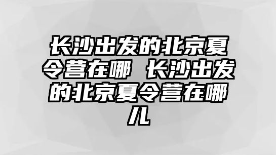 長沙出發的北京夏令營在哪 長沙出發的北京夏令營在哪兒