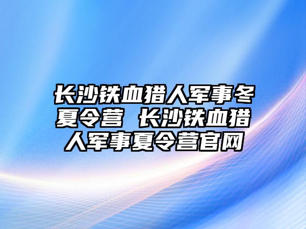 長沙鐵血獵人軍事冬夏令營 長沙鐵血獵人軍事夏令營官網