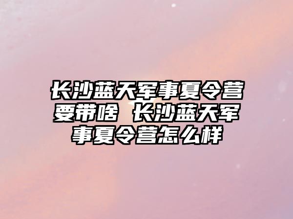 長沙藍天軍事夏令營要帶啥 長沙藍天軍事夏令營怎么樣