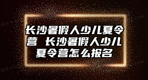 長沙暑假人少兒夏令營 長沙暑假人少兒夏令營怎么報(bào)名