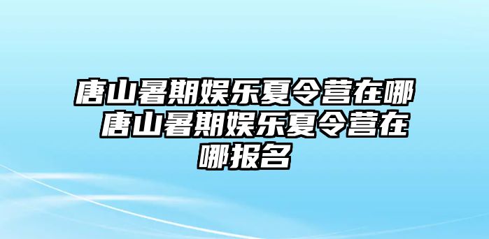 唐山暑期娛樂夏令營(yíng)在哪 唐山暑期娛樂夏令營(yíng)在哪報(bào)名