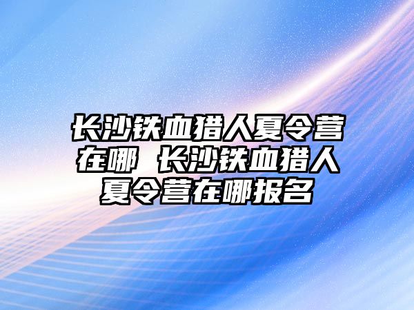 長沙鐵血獵人夏令營在哪 長沙鐵血獵人夏令營在哪報名