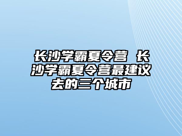 長沙學霸夏令營 長沙學霸夏令營最建議去的三個城市