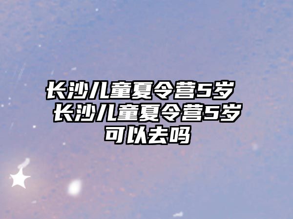 長沙兒童夏令營5歲 長沙兒童夏令營5歲可以去嗎