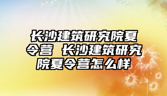 長沙建筑研究院夏令營 長沙建筑研究院夏令營怎么樣