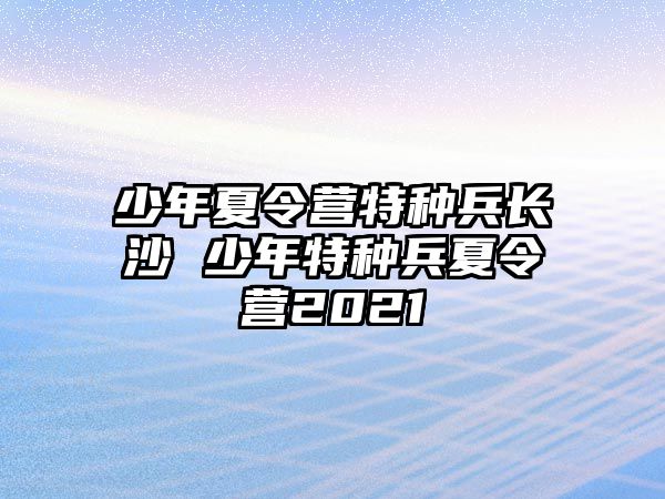 少年夏令營特種兵長沙 少年特種兵夏令營2021