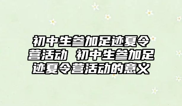 初中生參加足跡夏令營活動 初中生參加足跡夏令營活動的意義