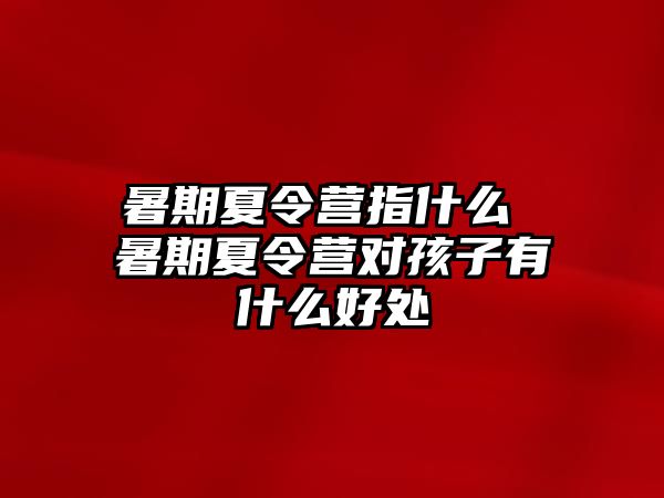 暑期夏令營指什么 暑期夏令營對孩子有什么好處