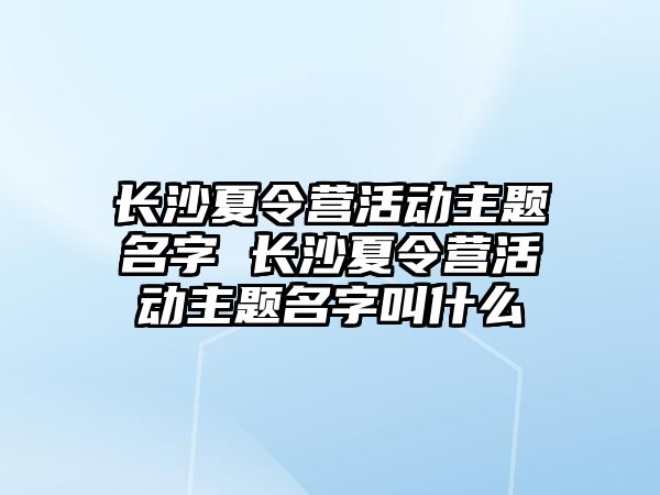 長沙夏令營活動(dòng)主題名字 長沙夏令營活動(dòng)主題名字叫什么