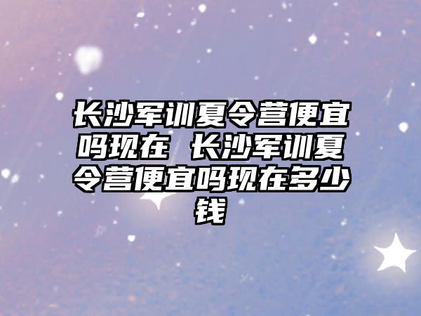 長沙軍訓夏令營便宜嗎現在 長沙軍訓夏令營便宜嗎現在多少錢