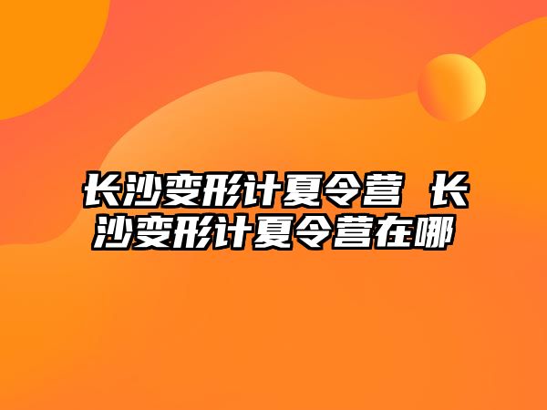 長沙變形計夏令營 長沙變形計夏令營在哪