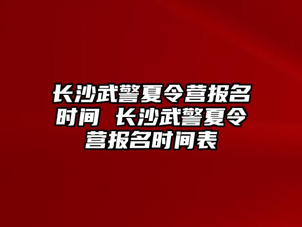 長沙武警夏令營報名時間 長沙武警夏令營報名時間表