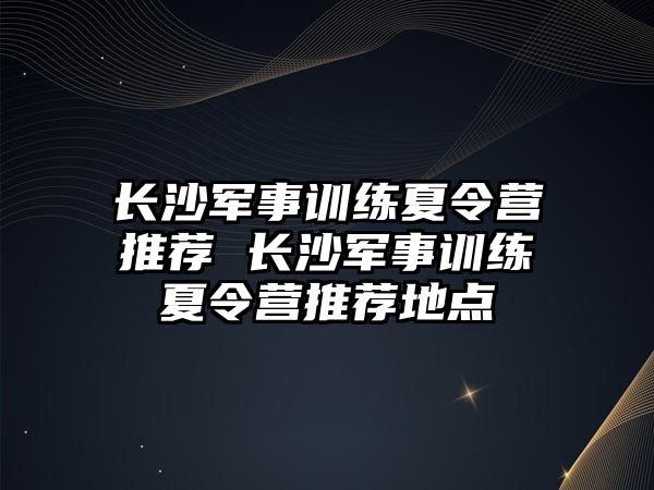 長沙軍事訓(xùn)練夏令營推薦 長沙軍事訓(xùn)練夏令營推薦地點(diǎn)