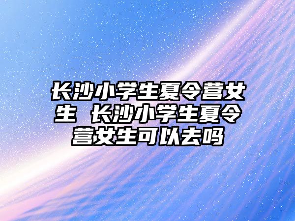 長沙小學生夏令營女生 長沙小學生夏令營女生可以去嗎