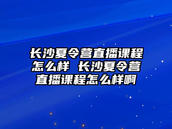 長沙夏令營直播課程怎么樣 長沙夏令營直播課程怎么樣啊