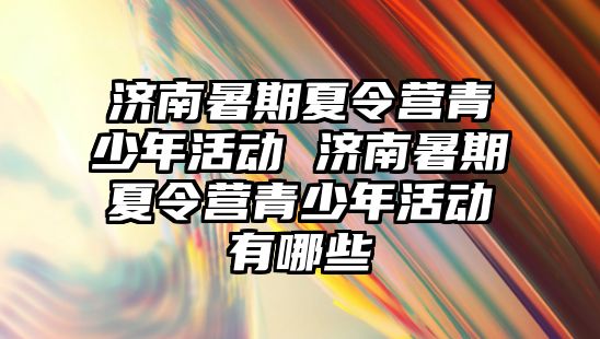 濟南暑期夏令營青少年活動 濟南暑期夏令營青少年活動有哪些