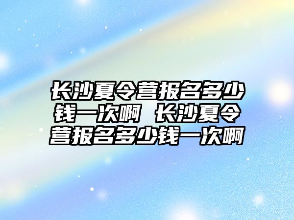 長沙夏令營報名多少錢一次啊 長沙夏令營報名多少錢一次啊