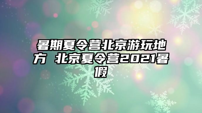 暑期夏令營北京游玩地方 北京夏令營2021暑假