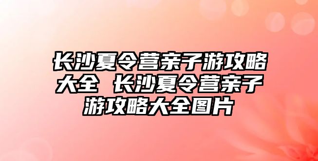 長沙夏令營親子游攻略大全 長沙夏令營親子游攻略大全圖片