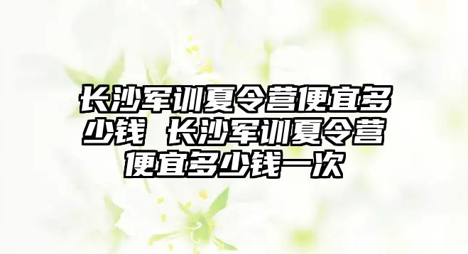 長沙軍訓夏令營便宜多少錢 長沙軍訓夏令營便宜多少錢一次