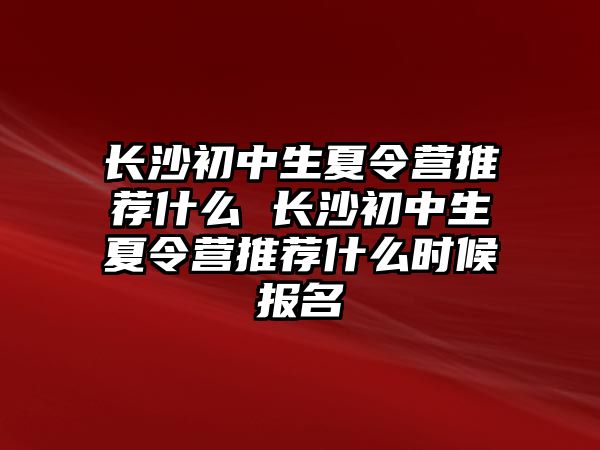 長沙初中生夏令營推薦什么 長沙初中生夏令營推薦什么時候報名