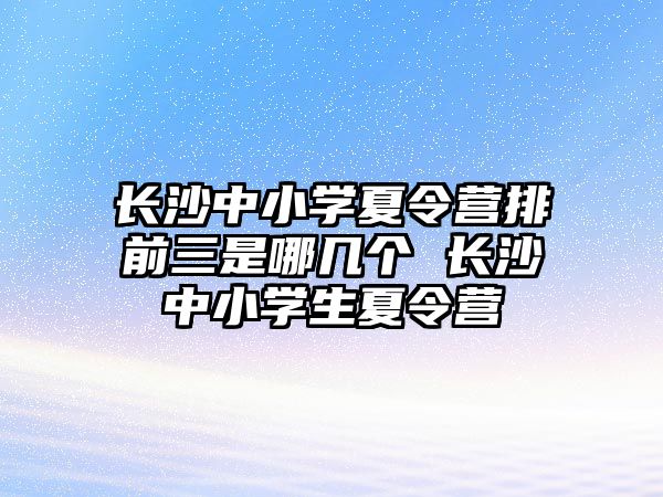 長沙中小學夏令營排前三是哪幾個 長沙中小學生夏令營