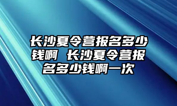 長沙夏令營報名多少錢啊 長沙夏令營報名多少錢啊一次