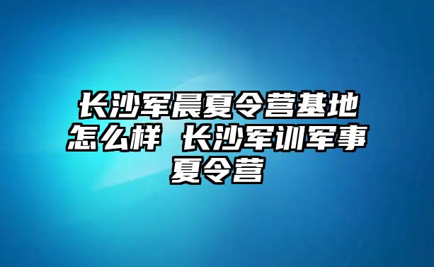 長沙軍晨夏令營基地怎么樣 長沙軍訓軍事夏令營