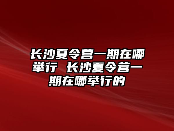 長沙夏令營一期在哪舉行 長沙夏令營一期在哪舉行的