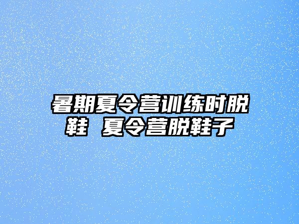 暑期夏令營(yíng)訓(xùn)練時(shí)脫鞋 夏令營(yíng)脫鞋子