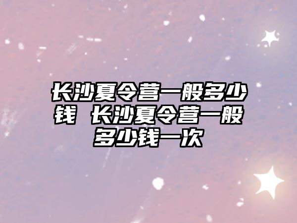 長沙夏令營一般多少錢 長沙夏令營一般多少錢一次