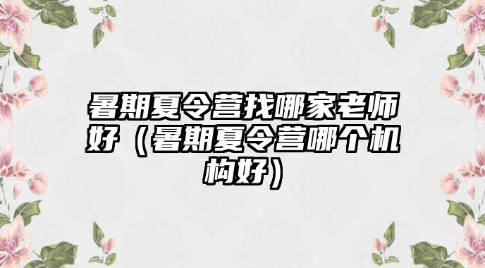 暑期夏令營(yíng)找哪家老師好（暑期夏令營(yíng)哪個(gè)機(jī)構(gòu)好）