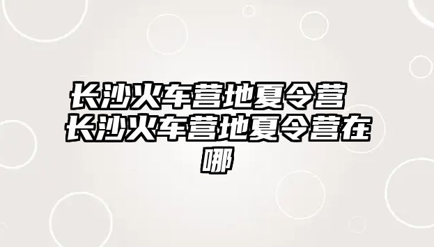 長沙火車營地夏令營 長沙火車營地夏令營在哪