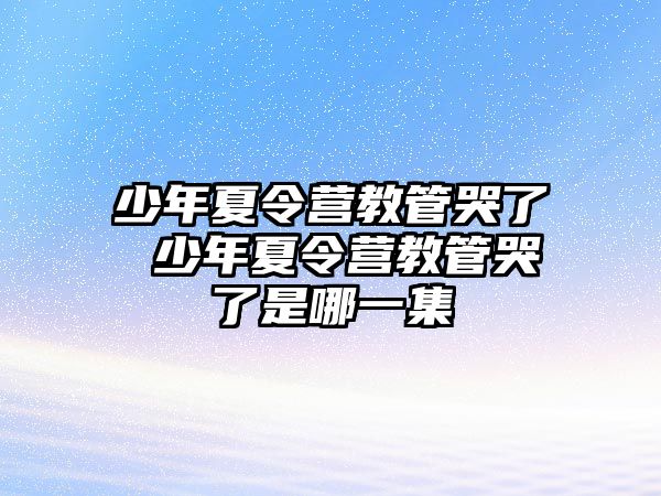 少年夏令營教管哭了 少年夏令營教管哭了是哪一集