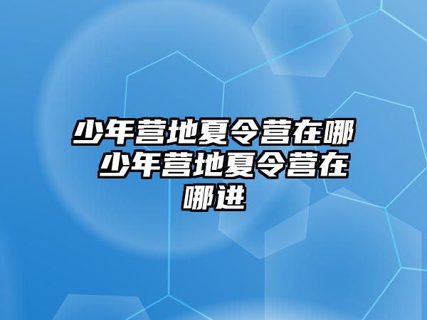 少年營地夏令營在哪 少年營地夏令營在哪進