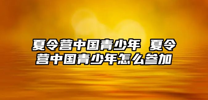 夏令營中國青少年 夏令營中國青少年怎么參加