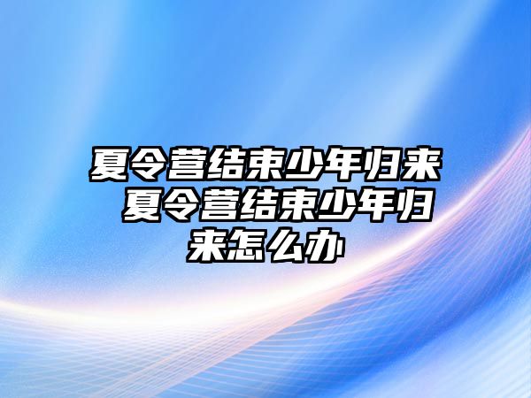 夏令營結束少年歸來 夏令營結束少年歸來怎么辦